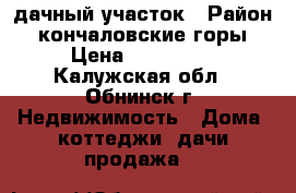 дачный участок › Район ­ кончаловские горы › Цена ­ 850 000 - Калужская обл., Обнинск г. Недвижимость » Дома, коттеджи, дачи продажа   